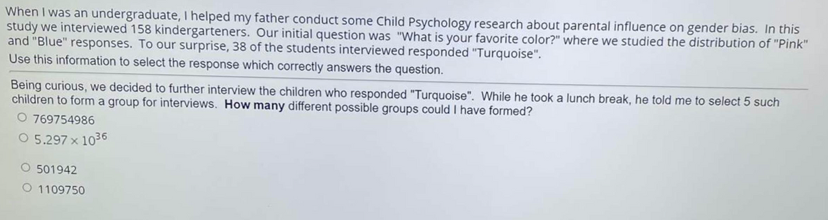 When I was an undergraduate, I helped my father conduct some Child Psychology research about parental influence on gender bias. In this
study we interviewed 158 kindergarteners. Our initial question was "What is your favorite color?" where we studied the distribution of "Pink"
and "Blue" responses. To our surprise, 38 of the students interviewed responded "Turquoise".
Use this information to select the response which correctly answers the question.
Being curious, we decided to further interview the children who responded "Turquoise". While he took a lunch break, he told me to select 5 such
children to form a group for interviews. How many different possible groups could I have formed?
O 769754986
O 5.297 x 1036
O 501942
O 1109750
