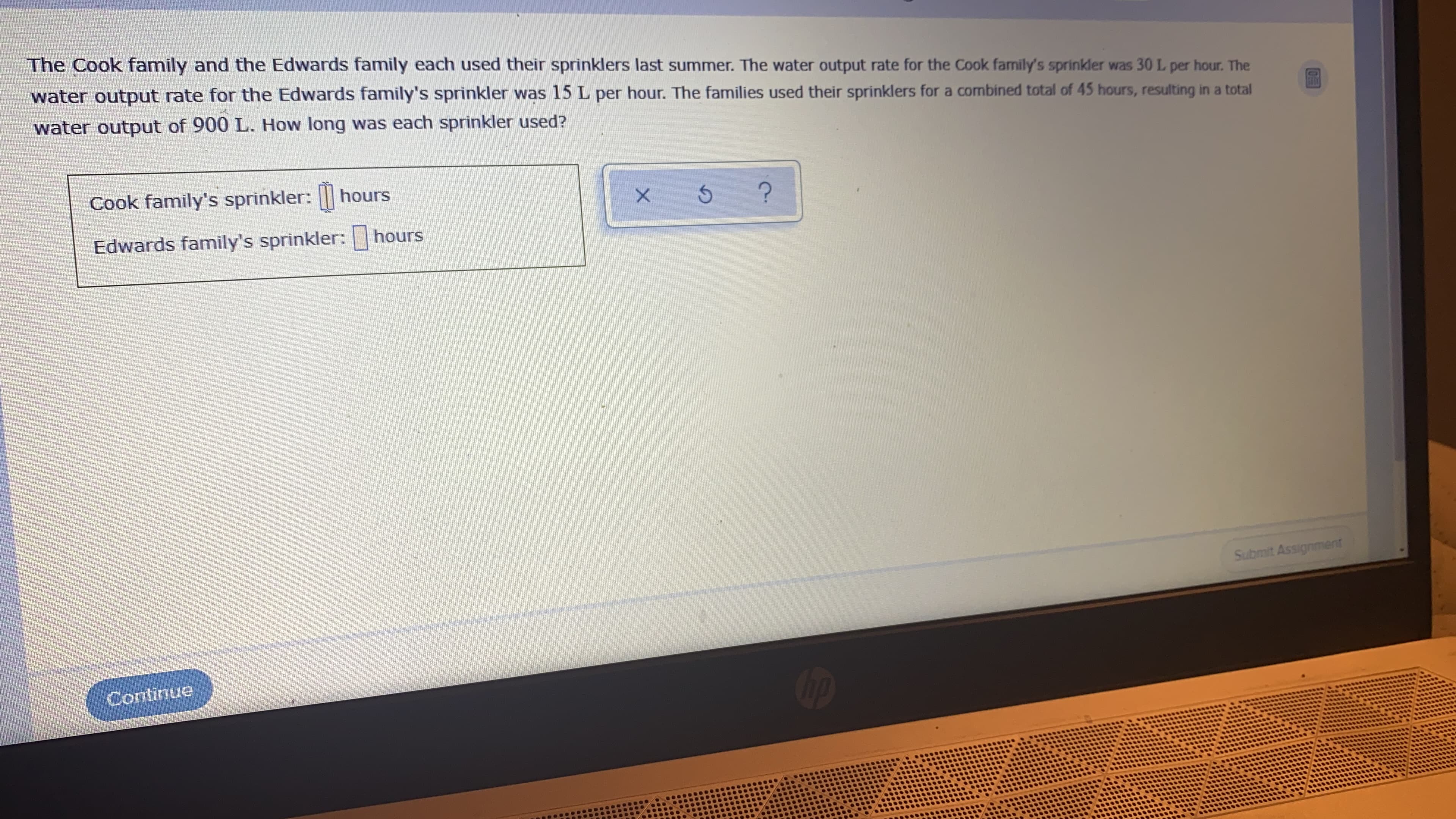 The Cook family and the Edwards family each used their sprinklers last summer. The water output rate for the Cook family's sprinkler was 30 L per hour. The
water output rate for the Edwards family's sprinkler was 15 L per hour. The families used their sprinklers for a combined total of 45 hours, resulting in a total
water output of 900 L. How long was each sprinkler used?
