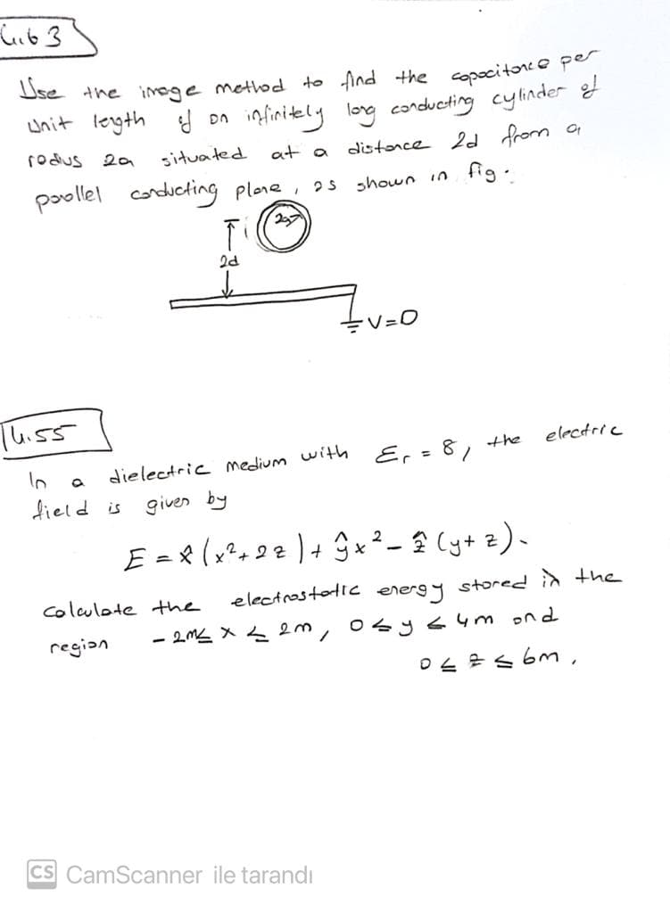 wnit legth
infinitely
long conducting cylinder
rodus
situated
at a
distonce 2d from o
poollel
conducting plone, 2s shown in fig.
V=0
Thiss
electric
Er = 81
the
dielectric medium with
dield is
given by
Ea8(x², 22 ) + 9x² - 2 (y+ 2).
colculote the
electrostotic
stored in the
energ y
- 2M X m, 0sys4m ond
region
0と2s6m,
CS CamScanner ile tarandı
