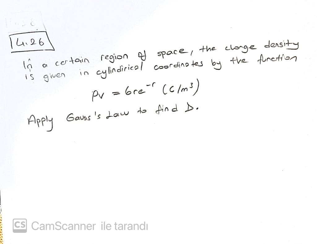 I4.26
the clonge density
certain region of spaceI
in cylindiricol coordino tes by the functin
is given
Pv = brer cc Im3
%3D
Apply
Gauss 's Law to fin d D,
CS CamScanner ile tarandı
