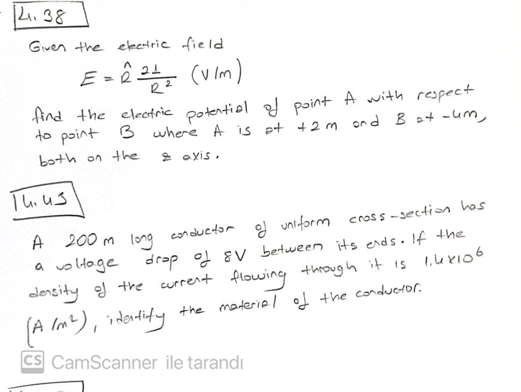 K.38
Given the electric field
E» ê 24 (vim)
tind the electric potentiel of point A with respect
to point 3 where A is at +2m ond B a+ -um,
both on the
2 axis ,
Tuius
d uniform
200 m long conductor
a voltage
A
Cross -sectin hos
drap of 8 V bertween its ends. If the
current flowing through it is
a
edensity ef the
(A Im?), idortidy
the materiel the conductor.
CS CamScanner ile tarandı
