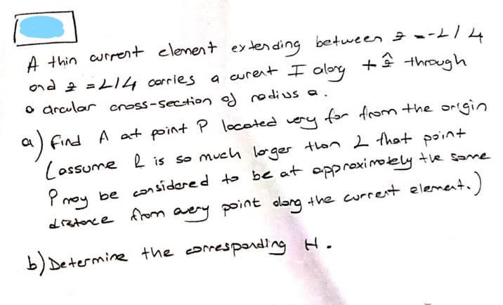 A thin current elenent ex tending between --L/4
a curent I alorg +â through
ond 2 =LI4 corries
olory
o drcular cnoss-section og re di us a.
a find A at point P located very for from the origin
Cossume l is so much loger tlon 2 that point
be con sidered to be at opproximotelly te same
Pmoy
drztonce from t.)
aey point olang the current eleme:
b) Determine the comespording H.
