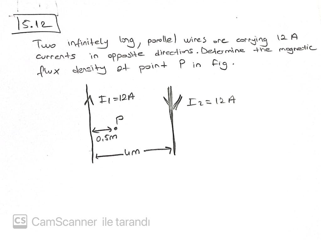 s.12
Tuo infinitely long, parolle ) wires ore cornying
12 A
Currents
in opposite directions.Determine the mognetic
fux density ot point P in fig.
F1=12A
Irこ12A
0.5m
CS CamScanner ile tarandı
