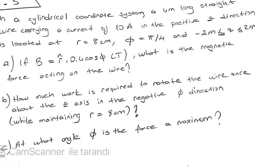 a cylindrico| coordinote systen a
suire carrying
um long straight
in the pasitive e direction
ond - 2m L¢s2M
a current
10 A
잉
r=8 cm, =14
is locoted at
) if B =Ĉ, .ucosp
F.o.ucosp
LT), what is the mognetia
force octing on
the wire?
b) Haw much work is required to rotate the wirence
Ź exis in the negartive $ dirzetion
about the
Cwhile mointaining r= Sem) ?
a noxinom
cAt what ogle $ is the fonce
CamScanner ile tarandı
