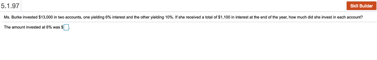 5.1.97
Skill Builder
Ms. Burke invested $13,000 in two accounts, one yielding 6% interest and the other yielding 10%. If she received a total of $1,100 in interest at the end of the year, how much did she invest in each account?
The amount invested at 6% was $
