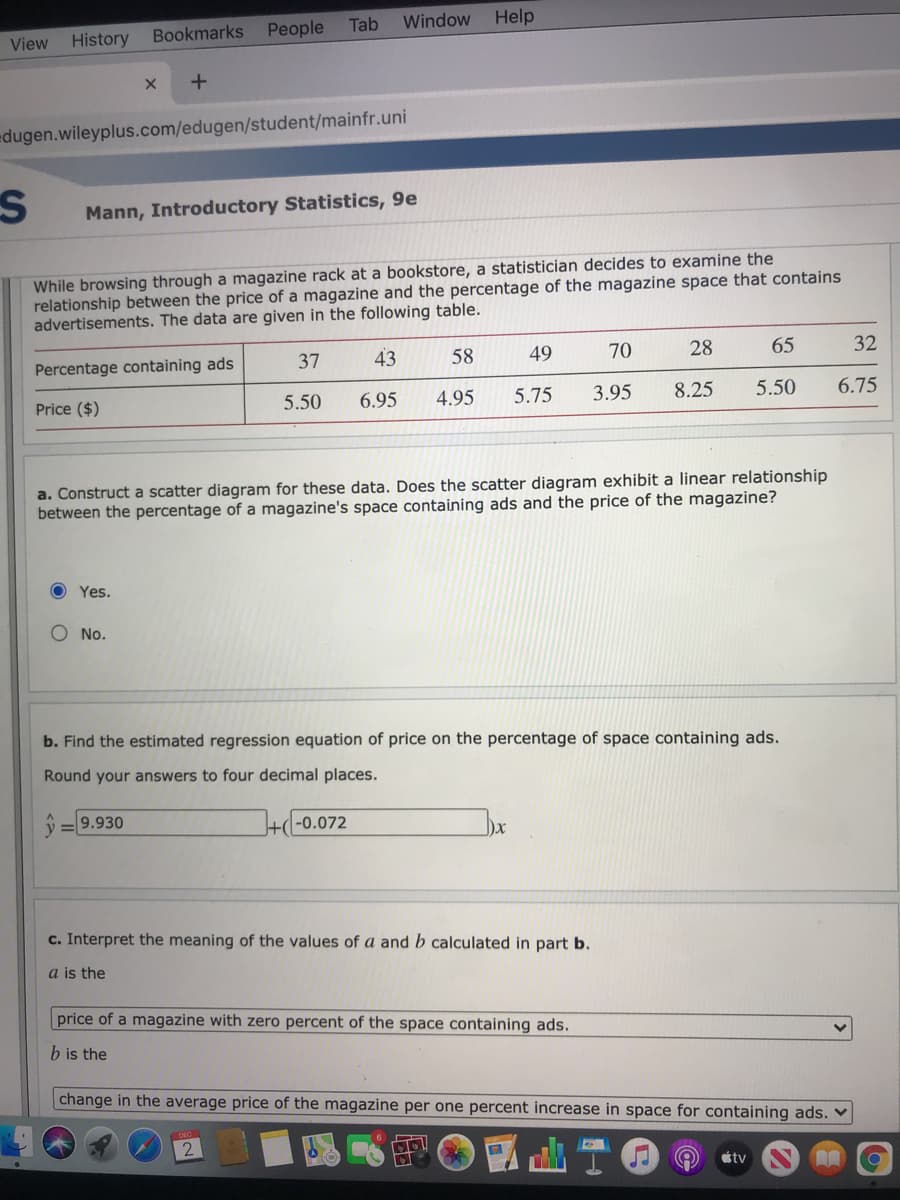 People
Tab
Window
Help
View History Bookmarks
edugen.wileyplus.com/edugen/student/mainfr.uni
Mann, Introductory Statistics, 9e
While browsing through a magazine rack at a bookstore, a statistician decides to examine the
relationship between the price of a magazine and the percentage of the magazine space that contains
advertisements. The data are given in the following table.
37
43
58
49
70
28
65
32
Percentage containing ads
Price ($)
5.50
6.95
4.95
5.75
3.95
8.25
5.50
6.75
a. Construct a scatter diagram for these data. Does the scatter diagram exhibit a linear relationship
between the percentage of a magazine's space containing ads and the price of the magazine?
Yes.
O No.
b. Find the estimated regression equation of price on the percentage of space containing ads.
Round your answers to four decimal places.
ý = 9.930
+(-0.072
c. Interpret the meaning of the values of a and b calculated in part b.
a is the
price of a magazine with zero percent of the space containing ads.
b is the
change in the average price of the magazine per one percent increase in space for containing ads. ♥
2
tv
