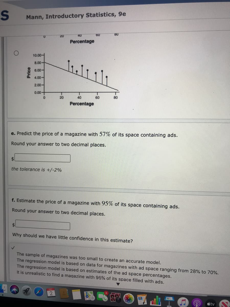 Mann, Introductory Statistics, 9e
20
40
80
Percentage
10.00-
8.00-
6.00-
4.00-
2.00-
0.00-
20
40
60
80
Percentage
e. Predict the price of a magazine with 57% of its space containing ads.
Round your answer to two decimal places.
$4
the tolerance is +/-2%
f. Estimate the price of a magazine with 95% of its space containing ads.
Round your answer to two decimal places.
Why should we have little confidence in this estimate?
The sample of magazines was too small to create an accurate model.
The regression model is based on data for magazines with ad space ranging from 28% to 70%.
The regression model is based on estimates of the ad space percentages.
It is unrealistic to find a magazine with 95% of its space filled with ads.
2
tv
Price
