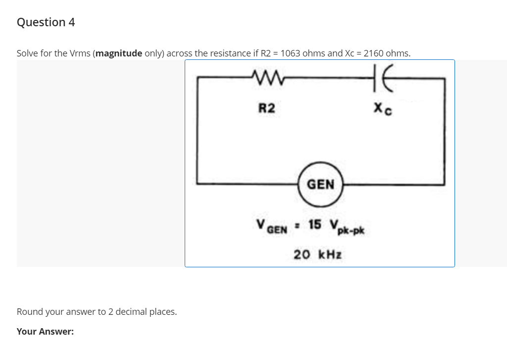 Question 4
Solve for the Vrms (magnitude only) across the resistance if R2 = 1063 ohms and Xc = 2160 ohms.
HE
R2
Xc
GEN
V GEN : 15 Vpk-pk
20 kHz
Round your answer to 2 decimal places.
Your Answer:
