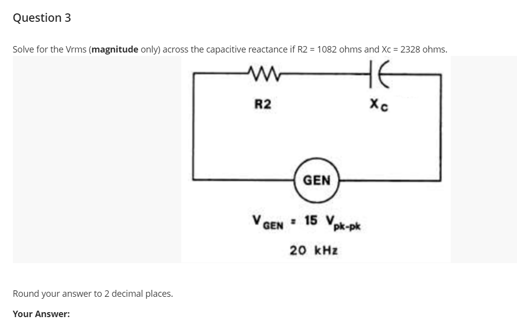 Question 3
Solve for the Vrms (magnitude only) across the capacitive reactance if R2 = 1082 ohms and Xc = 2328 ohms.
HE
R2
GEN
V GEN
: 15 V
pk-pk
20 kHz
Round your answer to 2 decimal places.
Your Answer:
