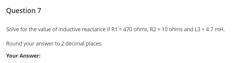 Question 7
Solve for the value of inductive reactance if R1 = 470 ohms, R2 = 10 ohms and L3 = 4.7 mH.
Round your answer to 2 decimal places.
Your Answer:
