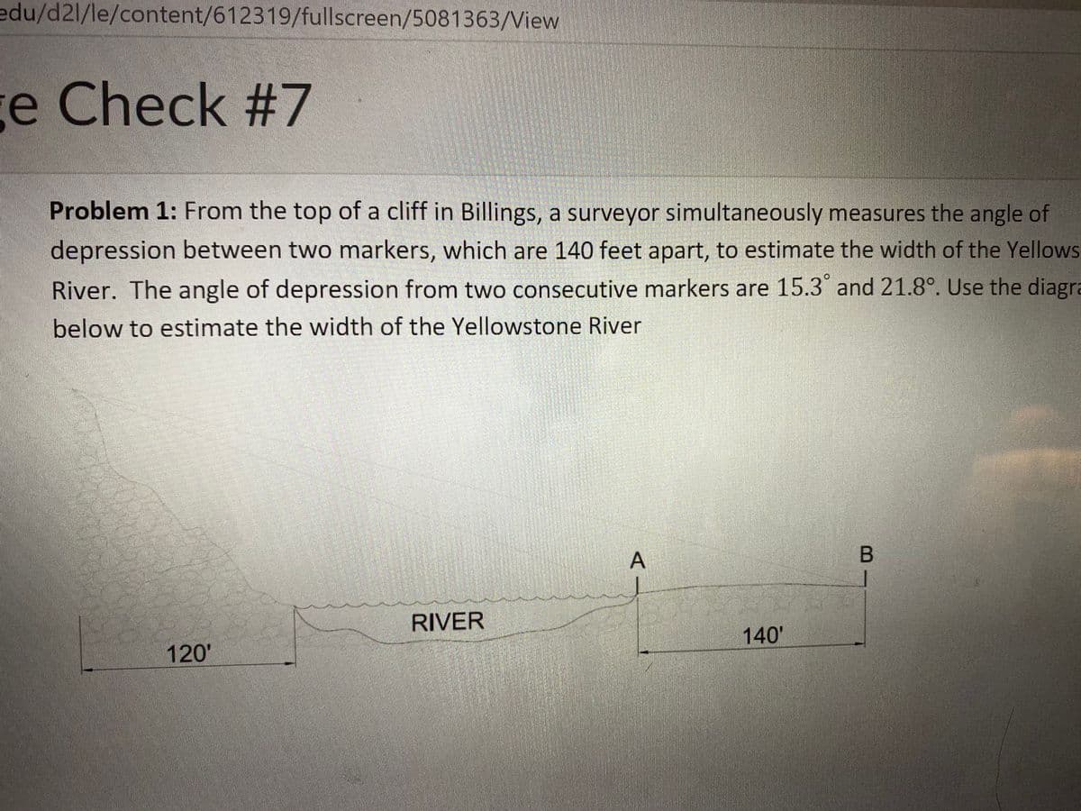 edu/d2l/le/content/612319/fullscreen/5081363/View
e Check #7
Problem 1: From the top of a cliff in Billings, a surveyor simultaneously measures the angle of
depression between two markers, which are 140 feet apart, to estimate the width of the Yellows
River. The angle of depression from two consecutive markers are 15.3 and 21.8°. Use the diagra
below to estimate the width of the Yellowstone River
RIVER
140'
120'
A-
