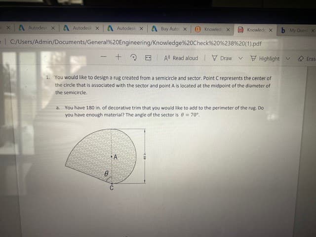 A Autodes x
A AutodeskX
A AutodeskX
A Buy Auto X
B Knowled x
Knowledc X
b My Quest x
e| C:/Users/Admin/Documents/General%20Engineering/Knowledge%20Check%20%238%20(1).pdf
A Read aloud V Draw
v E Highlight v
Eras
1. You would like to design a rug created from a semicircle and sector. Point C represents the center of
the circle that is associated with the sector and point A is located at the midpoint of the diameter of
the semicircle.
a. You have 180 in. of decorative trim that you would like to add to the perimeter of the rug. Do
you have enough material? The angle of the sector is 0 = 70°.
A
C
