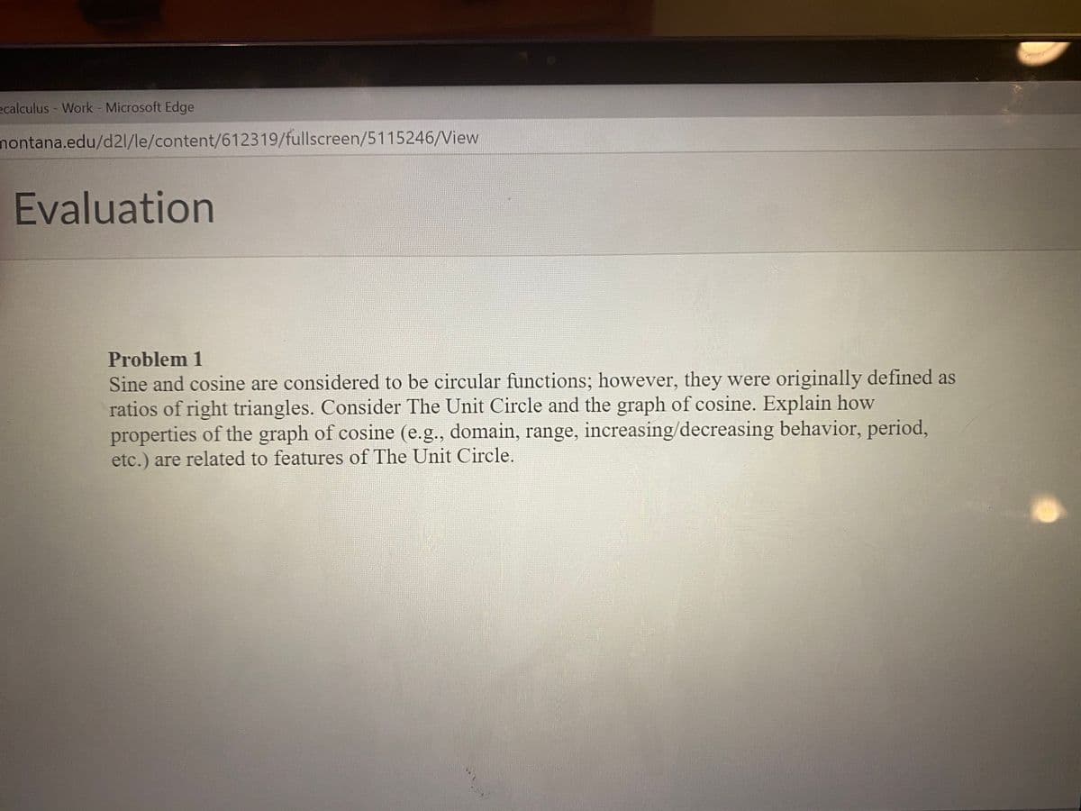 ecalculus - Work Microsoft Edge
nontana.edu/d21/le/content/612319/fullscreen/5115246/View
Evaluation
Problem 1
Sine and cosine are considered to be circular functions; however, they were originally defined as
ratios of right triangles. Consider The Unit Circle and the graph of cosine. Explain how
properties of the graph of cosine (e.g., domain, range, increasing/decreasing behavior, period,
etc.) are related to features of The Unit Circle.
