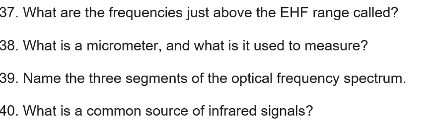 37. What are the frequencies just above the EHF range called?
38. What is a micrometer, and what is it used to measure?
39. Name the three segments of the optical frequency spectrum.
40. What is a common source of infrared signals?