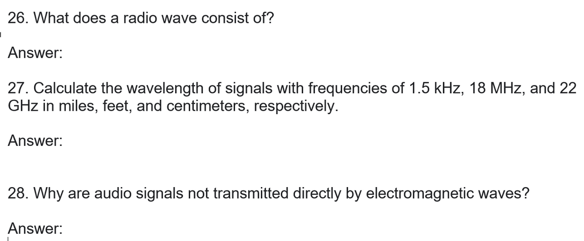 26. What does a radio wave consist of?
Answer:
27. Calculate the wavelength of signals with frequencies of 1.5 kHz, 18 MHz, and 22
GHz in miles, feet, and centimeters, respectively.
Answer:
28. Why are audio signals not transmitted directly by electromagnetic waves?
Answer: