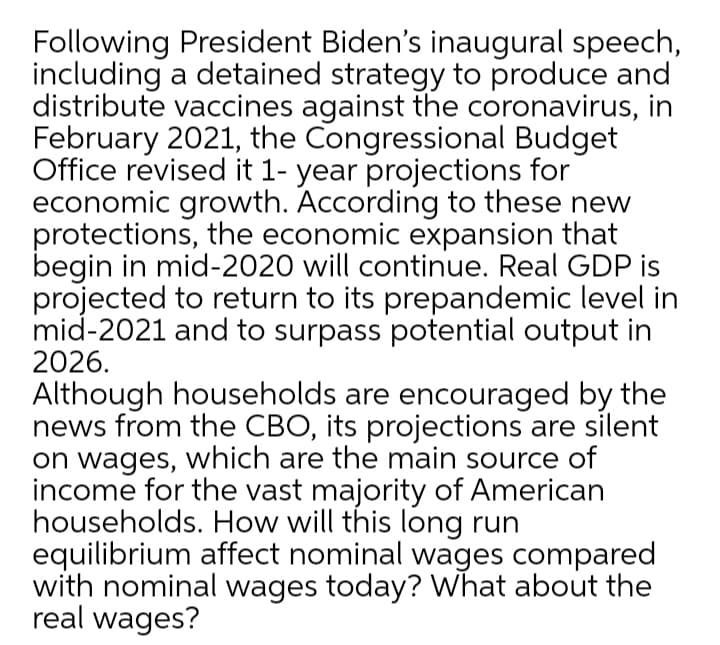 Following President Biden's inaugural speech,
including a detained strategy to produce and
distribute vaccines against the coronavirus, in
February 2021, the Congressional Budget
Office revised it 1- year projections for
economic growth. According to these new
protections, the economic expansion that
begin in mid-2020 will continue. Real GDP is
projected to return to its prepandemic level in
mid-2021 and to surpass potential output in
2026.
Although households are encouraged by the
news from the CBO, its projections are silent
on wages, which are the main source of
income for the vast majority of American
households. How will this long run
equilibrium affect nominal wages compared
with nominal wages today? What about the
real wages?
