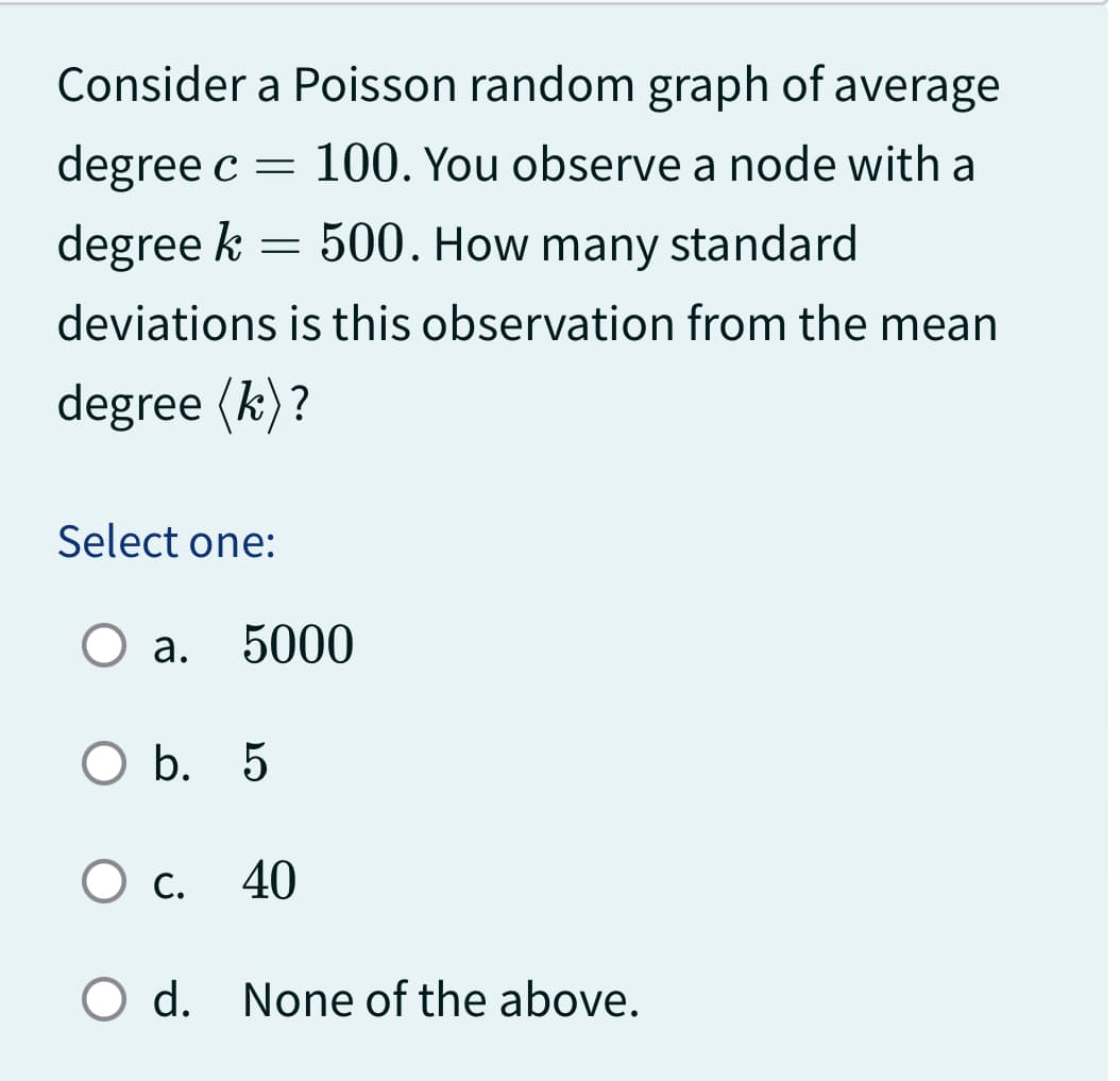 Consider a Poisson random graph of average
degree c = 100. You observe a node with a
500. How many standard
degree k
deviations is this observation from the mean
degree (k)?
=
Select one:
a.
5000
O b. 5
O c. 40
C.
O d. None of the above.