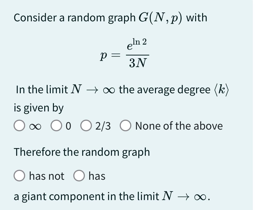 Consider a random graph G(N, p) with
eln 2
3N
p=
=
In the limit N → ∞ the average degree (k)
is given by
∞ 0 0 0 2/3 O None of the above
Therefore the random graph
has not O has
a giant component in the limit N → ∞.