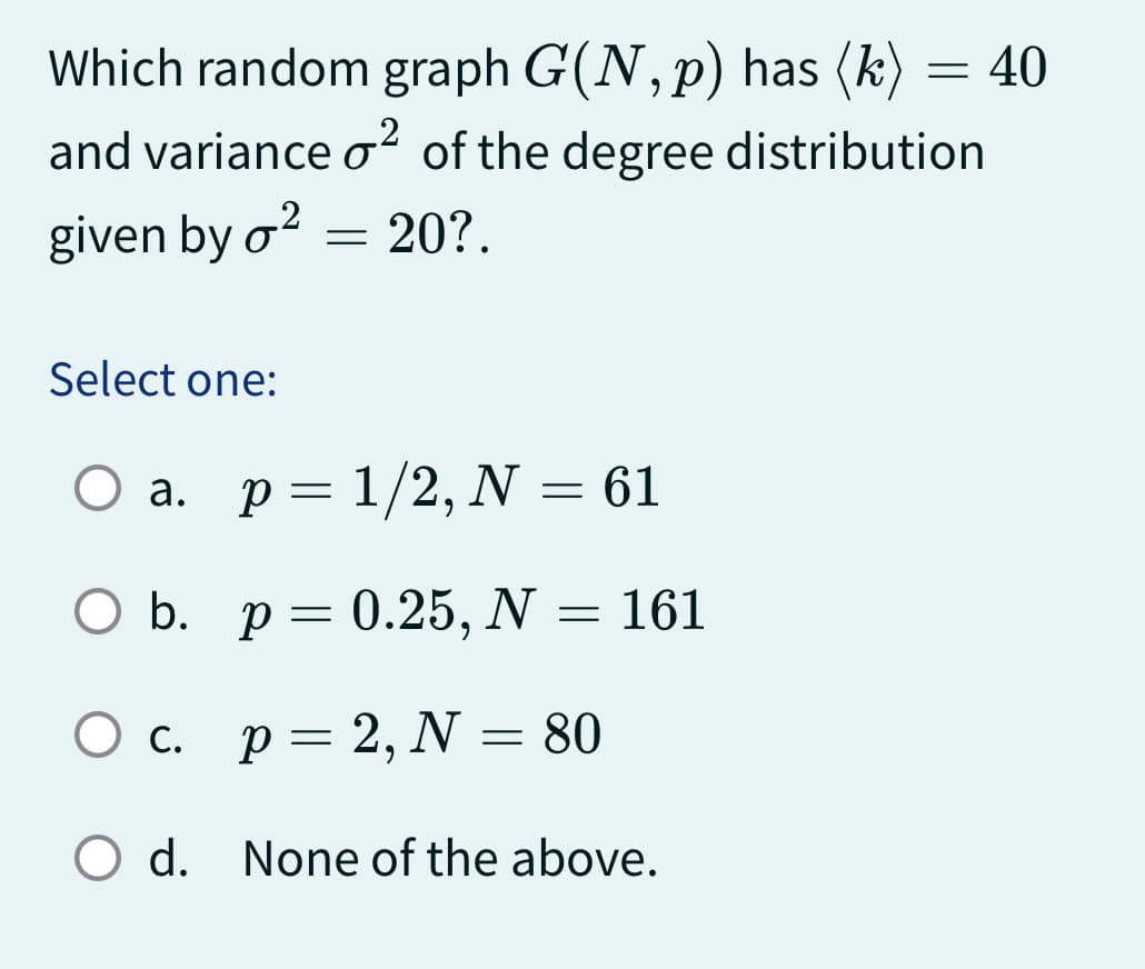 Which random graph G(N, p) has (k) = 40
and variance o² of the degree distribution
given by o² = 20?.
Select one:
O a. p= 1/2, N = 61
O b. p = 0.25, N = 161
O c. p = 2, N = 80
O d. None of the above.