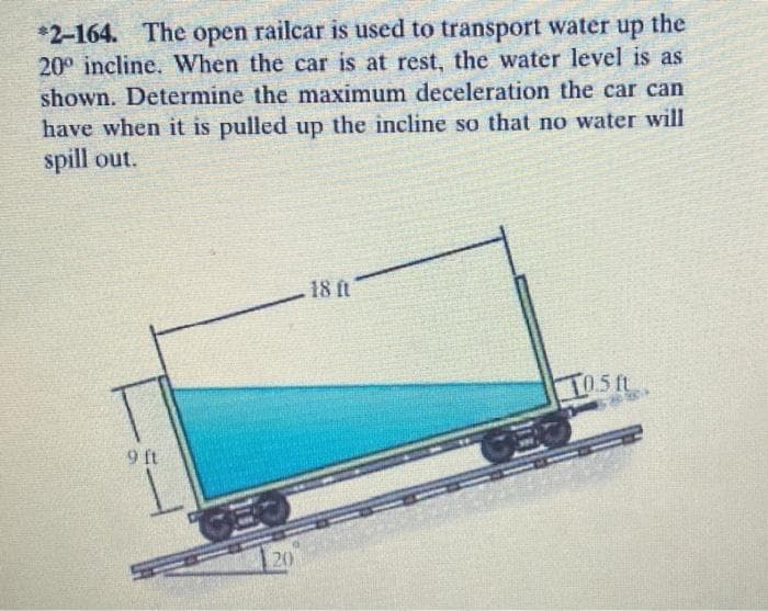 *2-164. The open railcar is used to transport water up the
20° incline. When the car is at rest, the water level is as
shown. Determine the maximum deceleration the car can
have when it is pulled up the incline so that no water will
spill out.
18 ft
TOSIL
L05ft
9 ft
20
