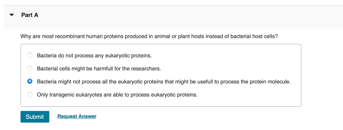 Part A
Why are most recombinant human proteins produced in animal or plant hosts instead of bacterial host cells?
Bacteria do not process any eukaryotic proteins.
Bacterial cells might be harmfull for the researchers.
Bacteria might not process all the eukaryotic proteins that might be usefull to process the protein molecule.
O Only transgenic eukaryotes are able to process eukaryotic proteins.
Submit
Request Answer
