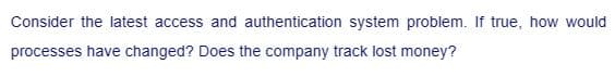 Consider the latest access and authentication system problem. true, how would
processes have changed? Does the company track lost money?