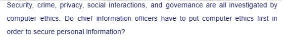 Security, crime, privacy, social interactions, and governance are all investigated by
computer ethics. Do chief information officers have to put computer ethics first in
order to secure personal information?