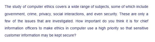 The study of computer ethics covers a wide range of subjects, some of which include
government, crime, privacy, social interactions, and even security. These are only a
few of the issues that are investigated. How important do you think it is for chief
information officers to make ethics in computer use a high priority so that sensitive
customer information may be kept secure?