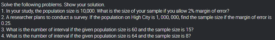 Solve the following problems. Show your solution.
1. In your study, the population size is 10,000. What is the size of your sample if you allow 2% margin of error?
2. A researcher plans to conduct a survey. If the population on High City is 1, 000, 000, find the sample size if the margin of error is
0.25.
3. What is the number of interval if the given population size is 60 and the sample size is 15?
4. What is the number of interval if the given population size is 64 and the sample size is 8?
