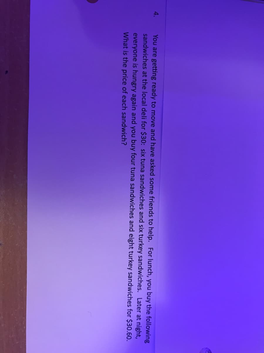 You are getting ready to move and have asked some friends to help. For lunch, you buy the following
sandwiches at the local deli for $30: six tuna sandwiches and six turkey sandwiches. Later at night,
4.
everyone is hungry again and you buy four tuna sandwiches and eight turkey sandwiches for $30.60.
What is the price of each sandwich?
