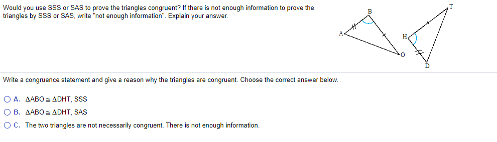 Would you use SSS or SAS to prove the triangles congruent? If there is not enough information to prove the
triangles by SSS or SAS, write "not enough information". Explain your answer.
B
Write a congruence statement and give a reason why the triangles are congruent. Choose the correct answer below.
Ο Α. ΔΑΒOΔDHT, sSss
O B. AABO ADHT, SAS
OC. The two triangles are not necessarily congruent. There is not enough information.
