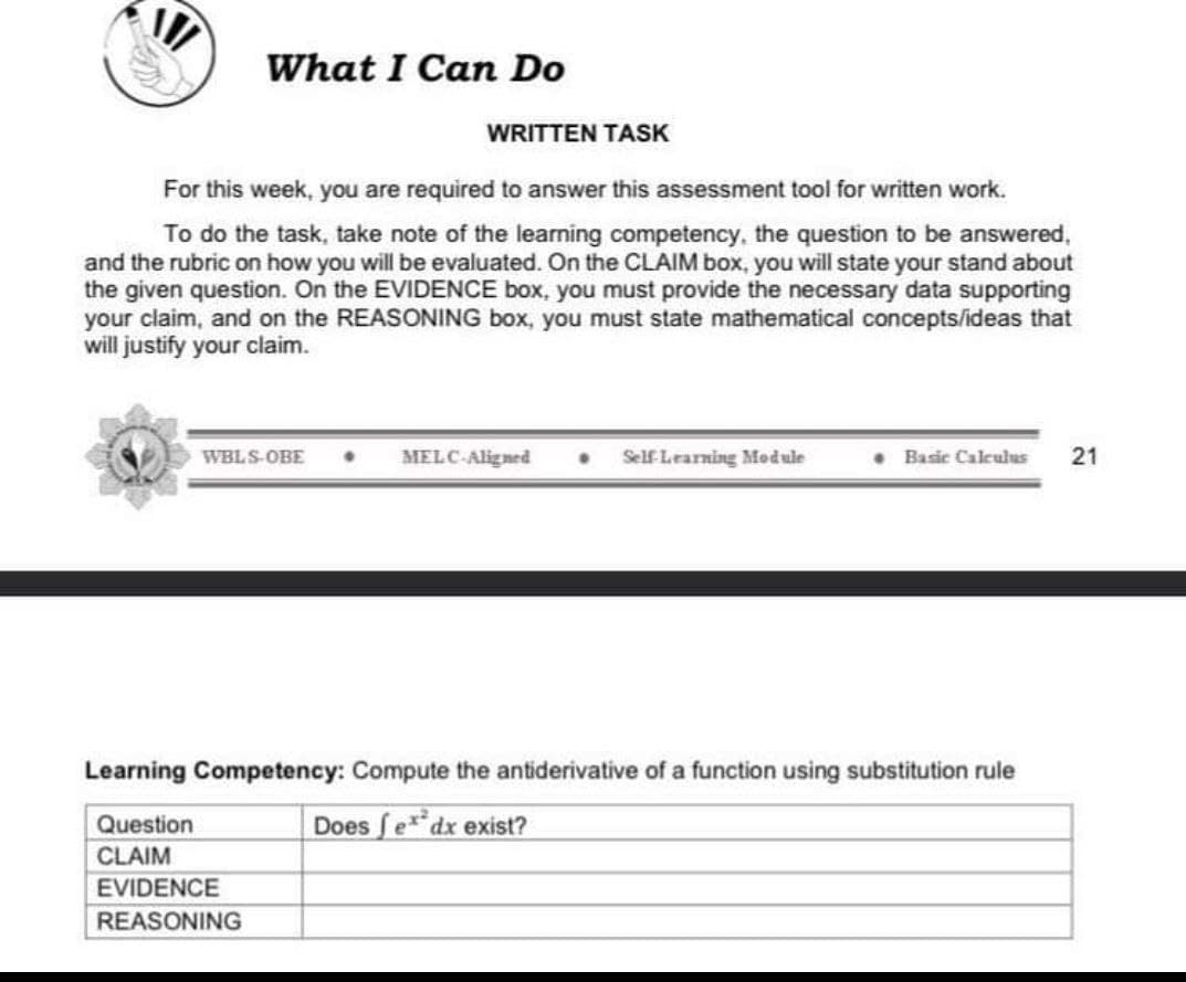 What I Can Do
WRITTEN TASK
For this week, you are required to answer this assessment tool for written work.
To do the task, take note of the learning competency, the question to be answered,
and the rubric on how you will be evaluated. On the CLAIM box, you will state your stand about
the given question. On the EVIDENCE box, you must provide the necessary data supporting
your claim, and on the REASONING box, you must state mathematical concepts/ideas that
will justify your claim.
WBLS-OBE. MELC-Aligned • Self Learning Module
EVIDENCE
REASONING
• Basic Calculus 21
Learning Competency: Compute the antiderivative of a function using substitution rule
Question
Does fex dx exist?
CLAIM