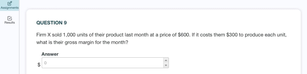 Assignments
Results
QUESTION 9
Firm X sold 1,000 units of their product last month at a price of $600. If it costs them $300 to produce each unit,
what is their gross margin for the month?
Answer
