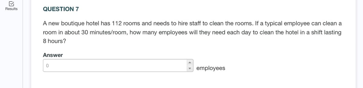 Results
QUESTION 7
A new boutique hotel has 112 rooms and needs to hire staff to clean the rooms. If a typical employee can clean a
room in about 30 minutes/room, how many employees will they need each day to clean the hotel in a shift lasting
8 hours?
Answer
employees
