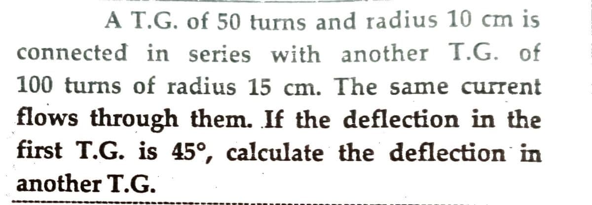 A T.G. of 50 turns and radius 10 cm is
connected in series with another T.G. of
100 turns of radius 15 cm. The same current
flows through them. If the deflection in the
first T.G. is 45°, calculate the deflection in
another T.G.
