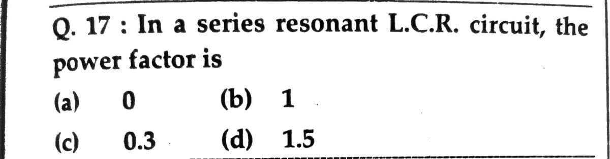 Q. 17 : In a series resonant L.C.R. circuit, the
power factor is
(a)
(b) 1.
(c)
0.3
(d) 1.5
