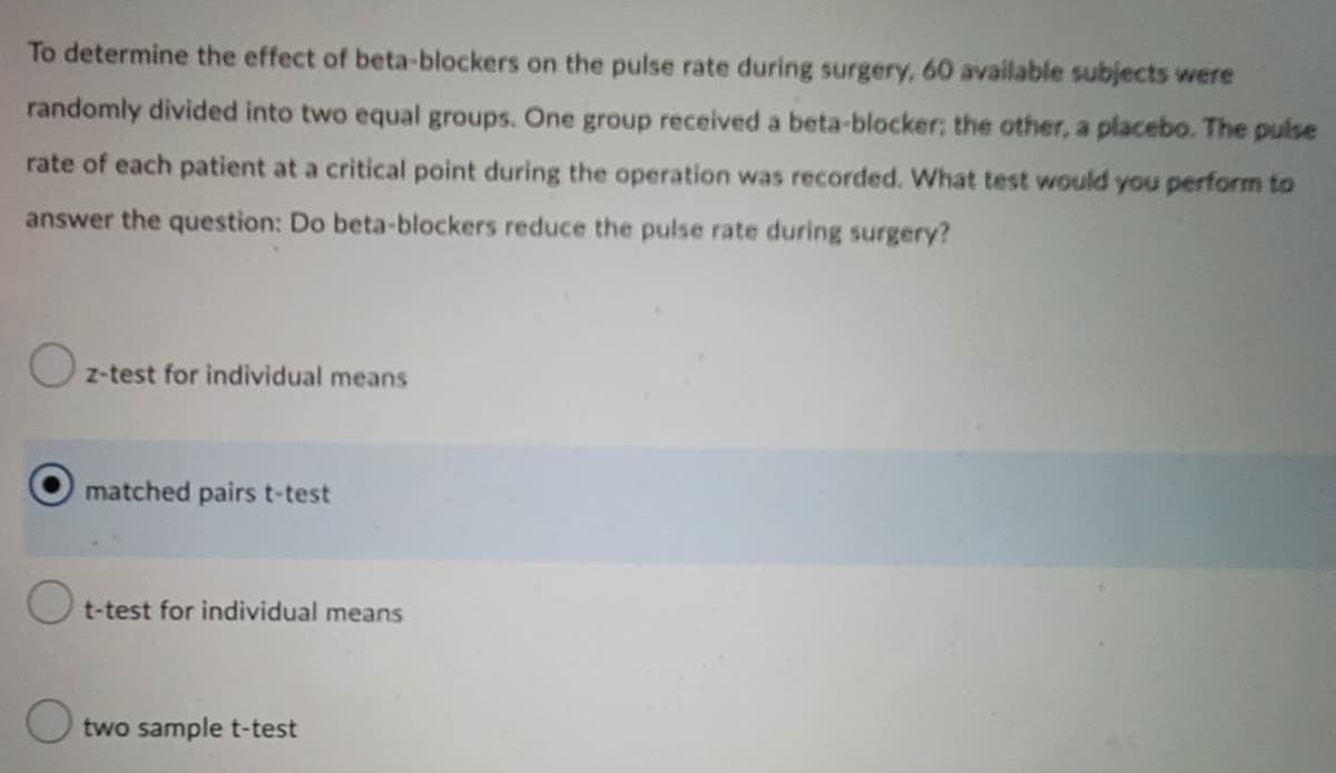 To determine the effect of beta-blockers on the pulse rate during surgery, 60 available subjects were
randomly divided into two equal groups. One group received a beta-blocker; the other, a placebo. The pulse
rate of each patient at a critical point during the operation was recorded. What test would you perform to
answer the question: Do beta-blockers reduce the pulse rate during surgery?
O z-test for individual means
matched pairs t-test
t-test for individual means
two sample t-test
