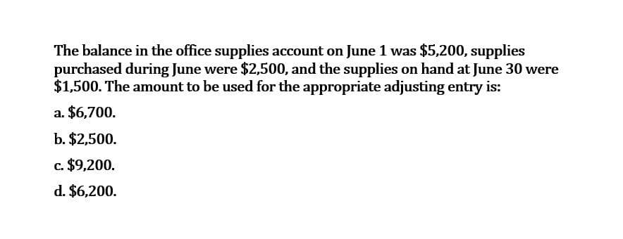 The balance in the office supplies account on June 1 was $5,200, supplies
purchased during June were $2,500, and the supplies on hand at June 30 were
$1,500. The amount to be used for the appropriate adjusting entry is:
a. $6,700.
b. $2,500.
c. $9,200.
d. $6,200.