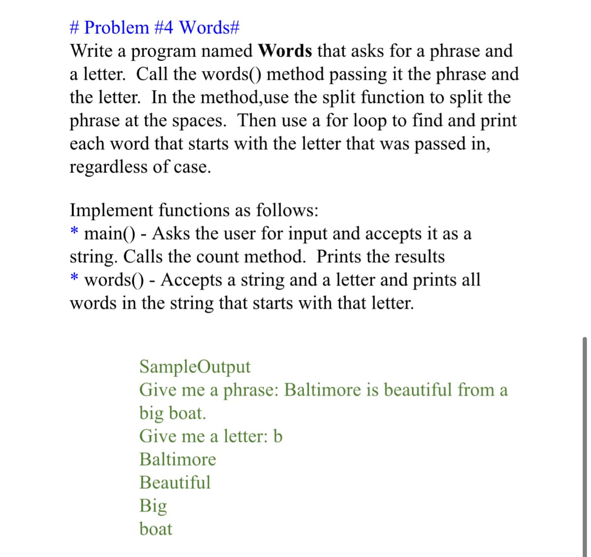 # Problem #4 Words#
Write a program named Words that asks for a phrase and
a letter. Call the words() method passing it the phrase and
the letter. In the method,use the split function to split the
phrase at the spaces. Then use a for loop to find and print
each word that starts with the letter that was passed in,
regardless of case.
Implement functions as follows:
* main() - Asks the user for input and accepts it as a
string. Calls the count method. Prints the results
words() - Accepts a string and a letter and prints all
words in the string that starts with that letter.
SampleOutput
Give me a phrase: Baltimore is beautiful from a
big boat.
Give me a letter: b
Baltimore
Beautiful
Big
boat