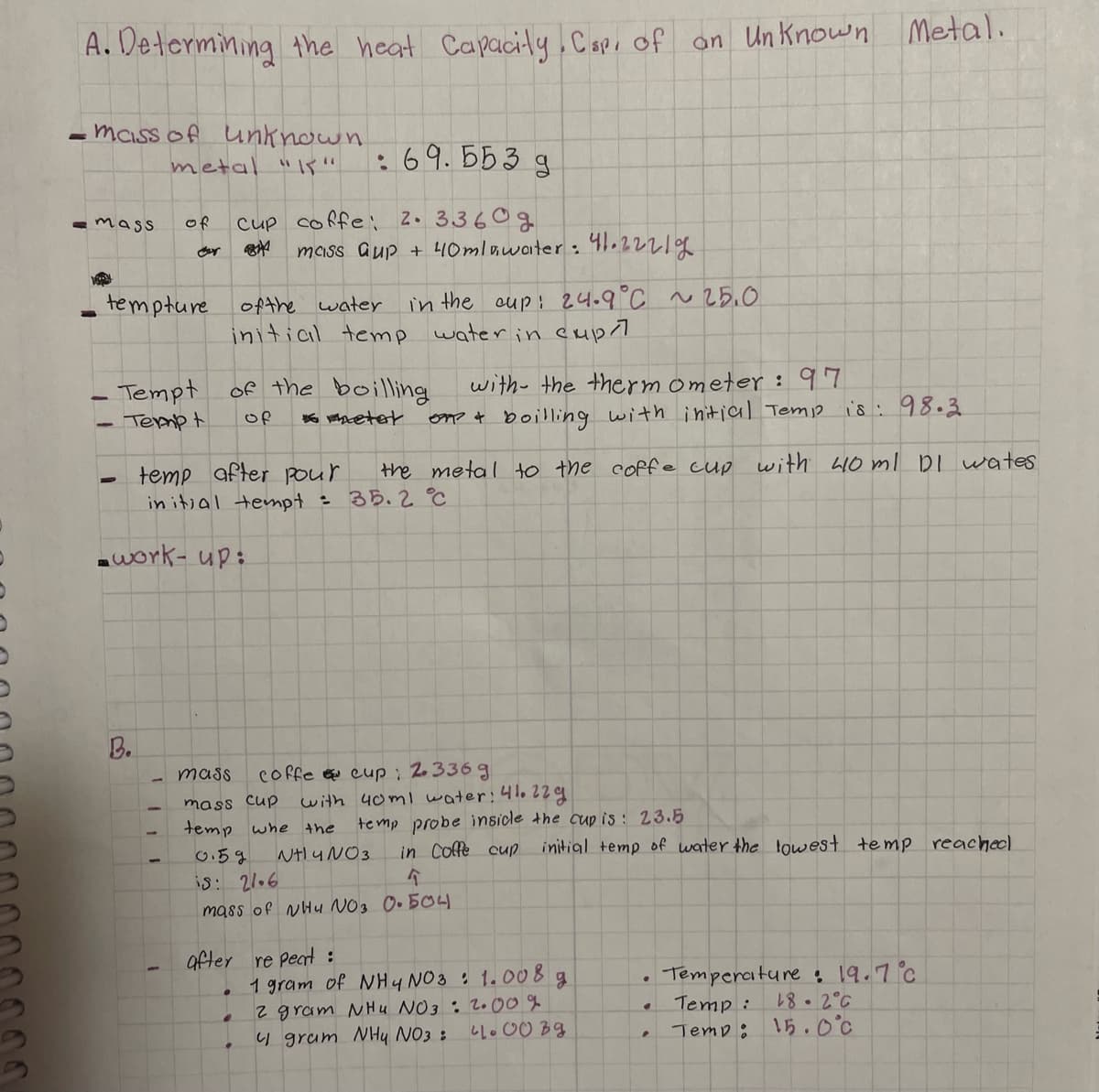 A. Determining the heat Capacity.Capi of on Un Known Metal.
maiss of unknown
metal "Is"
:69.553 g
cup coffe: 2. 3360g
maiss aup + 40mlawoiter: 41.2221%
mass
of
tempture
ofthe water
in the cup: 24.9°C ~25.0
initial temp water in cupl
with- the thermometer : 97
on? t boilling with initial Temp is:98.3
- Tempt
of the boilling
Termp t
Of
after pour
the metal to the coffe cup with 4O ml DI wates
temp
in itjal tempt : 35.2 °C
awork- up:
B.
coffe cup: 2.336 g
with 40ml water:41022g
mass
mass Cup
te mp probe insicle the cup is : 23.5
in Coffe cup
temp whe the
NHIYNO3.
initial temp of water the lowest temp reacheel
0.59
is: 2106
mass of NHu NO3 0.50
after re Peat :
1 gram of NHy NO3 : 1.00 8g
2 gram NHu NO3 : 2.00 %
4 gram NHy NO3 :
Temperature :19.7°c
Temp:
Temp: 15.0°c
18.2°C
