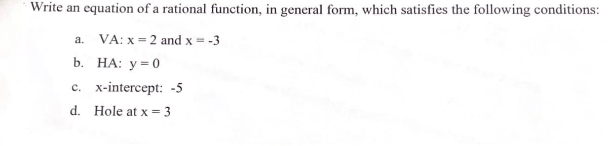 Write an equation of a rational function, in general form, which satisfies the following conditions:
а.
VA: x = 2 and x = -3
b. НА: у %3 0
с. х-intercept: -5
d. Hole at x = 3
