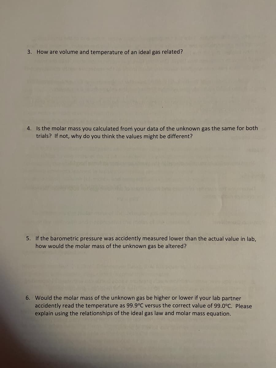 3. How are volume and temperature of an ideal gas related?
4. Is the molar mass you calculated from your data of the unknown gas the same for both
trials? If not, why do you think the values might be different?
5. If the barometric pressure was accidently measured lower than the actual value in lab,
how would the molar mass of the unknown gas be altered?
6. Would the molar mass of the unknown gas be higher or lower if your lab partner
accidently read the temperature as 99.9°C versus the correct value of 99.0°C. Please
explain using the relationships of the ideal gas law and molar mass equation.
