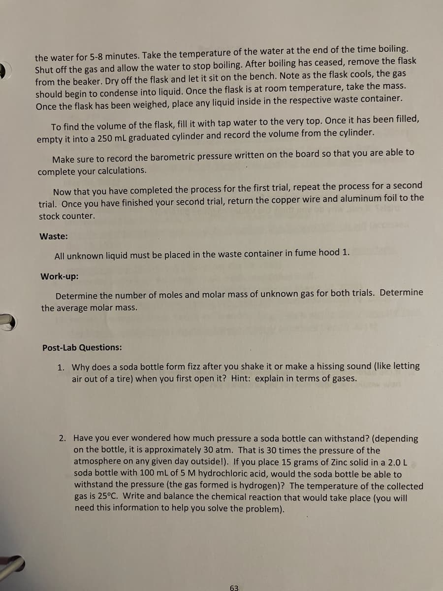 the water for 5-8 minutes. Take the temperature of the water at the end of the time boiling.
Shut off the gas and allow the water to stop boiling. After boiling has ceased, remove the flask
from the beaker. Dry off the flask and let it sit on the bench. Note as the flask cools, the gas
should begin to condense into liquid. Once the flask is at room temperature, take the mass.
Once the flask has been weighed, place any liquid inside in the respective waste container.
To find the volume of the flask, fill it with tap water to the very top. Once it has been filled,
empty it into a 250 mL graduated cylinder and record the volume from the cylinder.
Make sure to record the barometric pressure written on the board so that you are able to
complete your calculations.
Now that you have completed the process for the first trial, repeat the process for a second
trial. Once you have finished your second trial, return the copper wire and aluminum foil to the
stock counter.
Waste:
All unknown liquid must be placed in the waste container in fume hood 1.
Work-up:
Determine the number of moles and molar mass of unknown gas for both trials. Determine
the average molar mass.
Post-Lab Questions:
1. Why does a soda bottle form fizz after you shake it or make a hissing sound (like letting
air out of a tire) when you first open it? Hint: explain in terms of gases.
2. Have you ever wondered how much pressure a soda bottle can withstand? (depending
on the bottle, it is approximately 30 atm. That is 30 times the pressure of the
atmosphere on any given day outside!). If you place 15 grams of Zinc solid in a 2.0 L
soda bottle with 100 mL of 5 M hydrochloric acid, would the soda bottle be able to
withstand the pressure (the gas formed is hydrogen)? The temperature of the collected
gas is 25°C. Write and balance the chemical reaction that would take place (you will
need this information to help you solve the problem).
63

