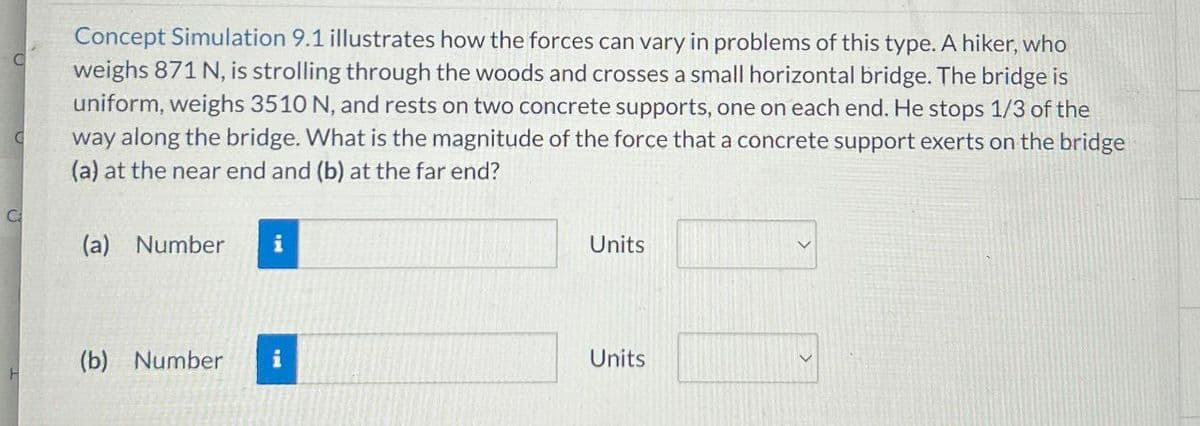 C
C
Concept Simulation 9.1 illustrates how the forces can vary in problems of this type. A hiker, who
weighs 871 N, is strolling through the woods and crosses a small horizontal bridge. The bridge is
uniform, weighs 3510 N, and rests on two concrete supports, one on each end. He stops 1/3 of the
way along the bridge. What is the magnitude of the force that a concrete support exerts on the bridge
(a) at the near end and (b) at the far end?
C
(a) Number
i
Units
(b) Number i
Units