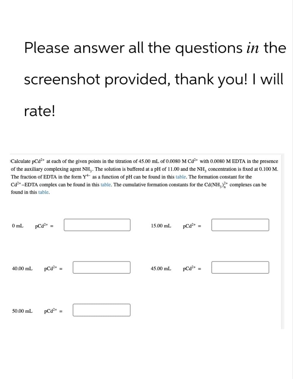 Please answer all the questions in the
screenshot provided, thank you! I will
rate!
>Calculate pCd2+ at each of the given points in the titration of 45.00 mL of 0.0080 M Cd2+ with 0.0080 M EDTA in the presence
of the auxiliary complexing agent NH₁₂. The solution is buffered at a pH of 11.00 and the NH3 concentration is fixed at 0.100 M.
The fraction of EDTA in the form Y as a function of pH can be found in this table. The formation constant for the
Cd²+-EDTA complex can be found in this table. The cumulative formation constants for the Cd(NH3)2+ complexes can be
found in this table.
0 mL
PCd²+=
40.00 mL
15.00 mL
PCd2+ =
pCd2+
=
45.00 mL
pCd2+=
50.00 mL
PCd²+
=