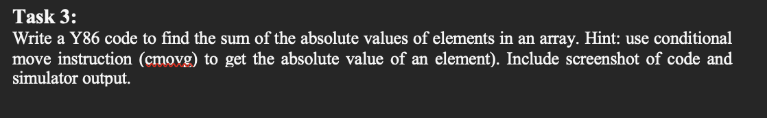 Task 3:
Write a Y86 code to find the sum of the absolute values of elements in an array. Hint: use conditional
move instruction (cmovg) to get the absolute value of an element). Include screenshot of code and
simulator output.
