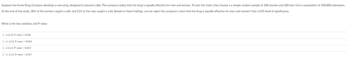 Suppose the Acme Drug Company develops a new drug, designed to prevent colds. The company states that the drug is equally effective for men and women. To test this claim, they choose a a simple random sample of 100 women and 200 men from a population of 100,000 volunteers.
At the end of the study, 38% of the women caught a cold; and 51% of the men caught a cold. Based on these findings, can we reject the company's claim that the drug is equally effective for men and women? Use a 0.05 level of significance.
What is the test statistics and P-value
O z=2.13, P-value = 0.036
O z=-2.13, P-value = 0.034
O z=2.13, P-value = 0.043
O z=-2.13, P-value = 0.017
