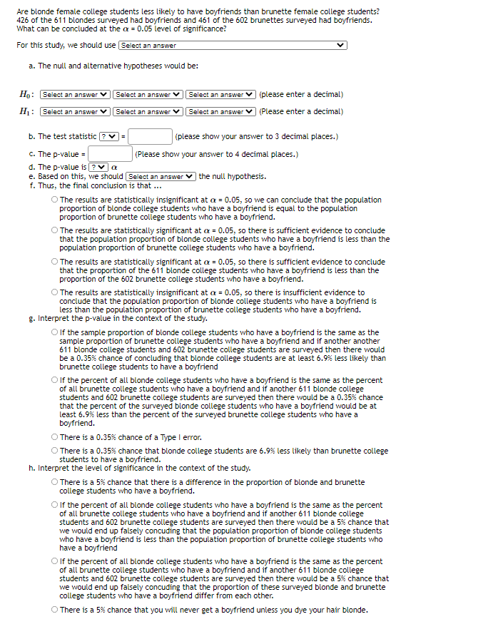 Are blonde female college students less likely to have boyfriends than brunette female college students?
426 of the 611 blondes surveyed had boyfriends and 461 of the 602 brunettes surveyed had boyfriends.
What can be concluded at the a = 0.05 level of significance?
For this study, we should use Select an answer
a. The null and alternative hypotheses would be:
Họ: Select an answer
Select an answer
Select an answer v (please enter a decimal)
H: Select an answer V
Select an answer V
Select an ansSwer
(Please enter a decimal)
b. The test statistic ? v=
(please show your answer to 3 decimal places.)
c. The p-value =
d. The p-value is ? v a
e. Based on this, we should Select an answer v the null hypothesis.
f. Thus, the final conclusion is that ...
(Please show your answer to 4 decimal places.)
O The results are statistically insignificant at a = 0.05, so we can conclude that the population
proportion of blonde college students who have a boyfriend is equal to the population
proportion of brunette college students who have a boyfriend.
O The results are statistically significant at a = 0.05, so there is sufficient evidence to conclude
that the population proportion of blonde college students who have a boyfriend is less than the
population proportion of brunette college students who have a boyfriend.
The results are statistically significant at a = 0.05, so there is sufficient evidence to conclude
that the proportion of the 611 blonde college students who have a boyfriend is less than the
proportion of the 602 brunette college students who have a boyfriend.
O The results are statistically insignificant at a = 0.05, so there is insufficient evidence to
conclude that the population proportion of blonde college students who have a boyfriend is
less than the population proportion of brunette college students who have a boyfriend.
g. Interpret the p-value in the context of the study.
O f the sample proportion of blonde college students who have a boyfriend is the same as the
sample proportion of brunette college students who have a boyfriend and if another another
611 blonde college students and 602 brunette college students are surveyed then there would
be a 0.35% chance of concluding that blonde college students are at least 6.9% less likely than
brunette college students to have a boyfriend
O f the percent of all blonde college students who have a boyfriend is the same as the percent
of all brunette college students who have a boyfriend and if another 611 blonde college
students and 602 brunette college students are surveyed then there would be a 0.35% chance
that the percent of the surveyed blonde college students who have a boyfriend would be at
least 6.9% less than the percent of the surveyed brunette college students who have a
boyfriend.
O There is a 0.35% chance of a Type I error.
There is a 0.35% chance that blonde college students are 6.9% less likely than brunette college
students to have a boyfriend.
h. Interpret the level of significance in the context of the study.
O There is a 5% chance that there is a difference in the proportion of blonde and brunette
college students who have a boyfriend.
O f the percent of all blonde college students who have a boyfriend is the same as the percent
of all brunette college students who have a boyfriend and if another 611 blonde college
students and 602 brunette college students are surveyed then there would be a 5% chance that
we would end up falsely concuding that the population proportion of blonde college students
who have a boyfriend is less than the population proportion of brunette college students who
have a boyfriend
Olf the percent of all blonde college students who have a boyfriend is the same as the percent
of all brunette college students who have a boyfriend and if another 611 blonde college
students and 602 brunette college students are surveyed then there would be a 5% chance that
we would end up falsely concuding that the proportion of these surveyed blonde and brunette
college students who have a boyfriend differ from each other.
O There is a 5% chance that you will never get a boyfriend unless you dye your hair blonde.
