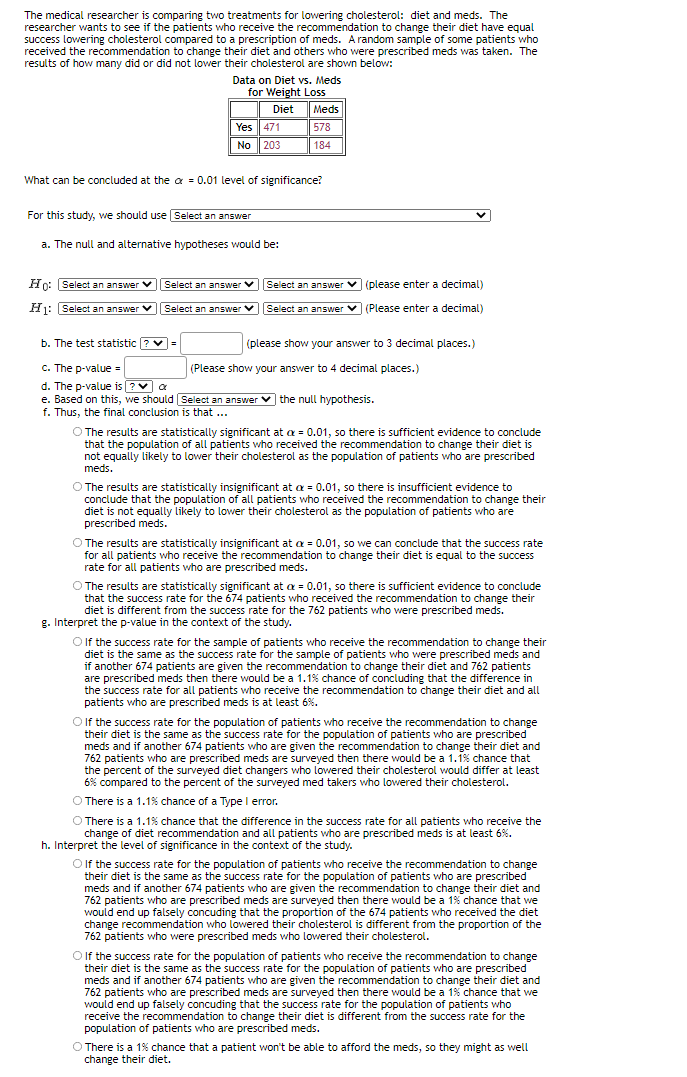 The medical researcher is comparing two treatments for lowering cholesterol: diet and meds. The
researcher wants to see if the patients who receive the recommendation to change their diet have equal
success lowering cholesterol compared to a prescription of meds. Arandom sample of some patients who
received the recommendation to change their diet and others who were prescribed meds was taken. The
results of how many did or did not lower their cholesterol are shown below:
Data on Diet vs. Meds
for Weight Loss
Diet
Meds
Yes| 471
578
No | 203
|184
What can be concluded at the a = 0.01 level of significance?
For this study, we should use Select an answer
a. The null and alternative hypotheses would be:
Ho: Select an answer v| Select an answer V
Select an answer v (please enter a decimal)
H1: Select an answer v Select an answer v
Select an answer v (Please enter a decimal)
b. The test statistic ? v=
(please show your answer to 3 decimal places.)
C. The p-value =
d. The p-value is ?v a
e. Based on this, we should Select an answer v the null hypothesis.
f. Thus, the final conclusion is that ...
(Please show your answer to 4 decimal places.)
O The results are statistically significant at a = 0.01, so there is sufficient evidence to conclude
that the population of all patients who received the recommendation to change their diet is
not equally likely to lower their cholesterol as the population of patients who are prescribed
meds.
O The results are statistically insignificant at a = 0.01, so there is insufficient evidence to
conclude that the population of all patients who received the recommendation to change their
diet is not equally likely to lower their cholesterol as the population of patients who are
prescribed meds.
O The results are statistically insignificant at a = 0.01, so we can conclude that the success rate
for all patients who receive the recommendation to change their diet is equal to the success
rate for all patients who are prescribed meds.
O The results are statistically significant at a = 0.01, so there is sufficient evidence to conclude
that the success rate for the 674 patients who received the recommendation to change their
diet is different from the success rate for the 762 patients who were prescribed meds.
g. Interpret the p-value in the context of the study.
Olf the success rate for the sample of patients who receive the recommendation to change their
diet is the same as the success rate for the sample of patients who were prescribed meds and
if another 674 patients are given the recommendation to change their diet and 762 patients
are prescribed meds then there would be a 1.1% chance of concluding that the difference in
the success rate for all patients who receive the recommendation to change their diet and all
patients who are prescribed meds is at least 6%.
O If the success rate for the population of patients who receive the recommendation to change
their diet
meds and if another 674 patients who are given the recommendation to change their diet and
762 patients who are prescribed meds are surveyed then there would be a 1.1% chance that
the percent of the surveyed diet changers who lowered their cholesterol would differ at least
6% compared to the percent of the surveyed med takers who lowered their cholesterol.
the same as the success rate for the population of patients who are prescribed
O There is a 1.1% chance of a Type I error.
O There is a 1.1% chance that the difference in the success rate for all patients who receive the
change of diet recommendation and all patients who are prescribed meds is at least 6%.
h. Interpret the level of significance in the context of the study.
O If the success rate for the population of patients who receive the recommendation to change
their diet is the same as the success rate for the population of patients who are prescribed
meds and if another 674 patients who are given the recommendation to change their diet and
762 patients who are prescribed meds are surveyed then there would be a 1% chance that we
would end up falsely concuding that the proportion of the 674 patients who received the diet
change recommendation who lowered their cholesterol is different from the proportion of the
762 patients who were prescribed meds who lowered their cholesterol.
O If the success rate for the population of patients who receive the recommendation to change
their diet is the same as the success rate for the population of patients who are prescribed
meds and if another 674 patients who are given the recommendation to change their diet and
762 patients who are prescribed meds are surveyed then there would be a 1% chance that we
would end up falsely concuding that the success rate for the population of patients who
receive the recommendation to change their diet is different from the success rate for the
population of patients who are prescribed meds.
O There is a 1% chance that a patient won't be able to afford the meds, so they might as well
change their diet.
