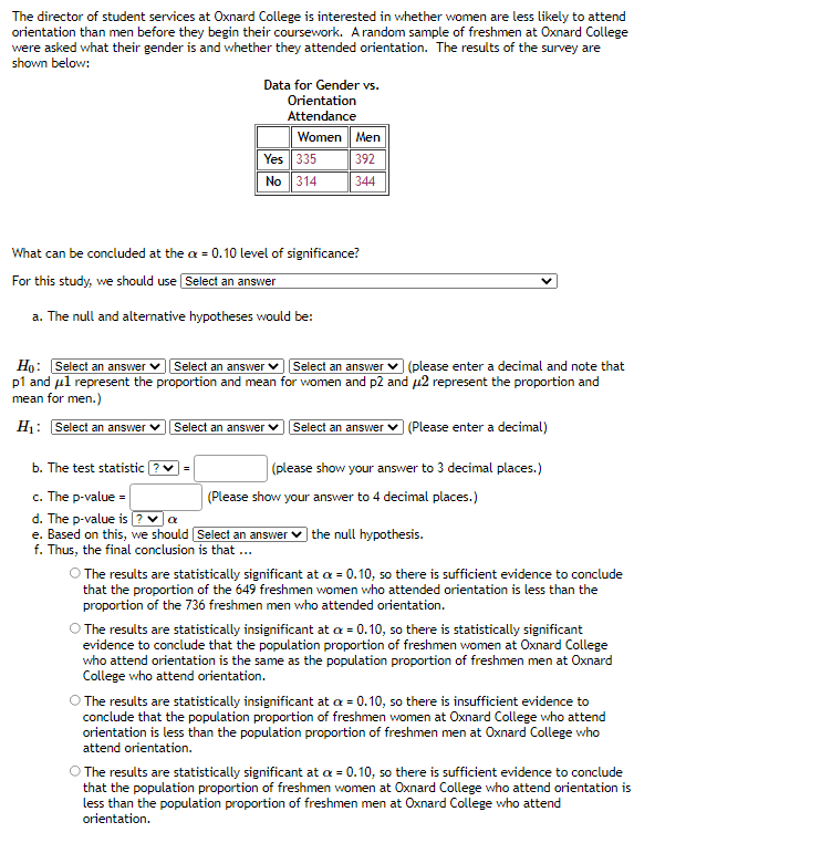 The director of student services at Oxnard College is interested in whether women are less likely to attend
orientation than men before they begin their coursework. Arandom sample of freshmen at Oxnard College
were asked what their gender is and whether they attended orientation. The results of the survey are
shown below:
Data for Gender vs.
Orientation
Attendance
Women Men
Yes 335
No 314
392
344
What can be concluded at the a = 0.10 level of significance?
For this study, we should use Select an answer
a. The null and alternative hypotheses would be:
Select an answer
Select an answer v (please enter a decimal and note that
Họ: Select an answer
p1 and ul represent the proportion and mean for women and p2 and µ2 represent the proportion and
mean for men.)
H1: Select an answer
Select an answer
Select an answer
| (Please enter a decimal)
b. The test statistic
(please show your answer to 3 decimal places.)
c. The p-value =
d. The p-value is ?a
e. Based on this, we should Select an answer
f. Thus, the final conclusion is that ...
(Please show your answer to 4 decimal places.)
the null hypothesis.
O The results are statistically significant at a = 0.10, so there is sufficient evidence to conclude
that the proportion of the 649 freshmen women who attended orientation is less than the
proportion of the 736 freshmen men who attended orientation.
O The results are statistically insignificant at a = 0.10, so there is statistically significant
evidence to conclude that the population proportion of freshmen women at Oxnard College
who attend orientation is the same as the population proportion of freshmen men at Oxnard
College who attend orientation.
O The results are statistically insignificant at a = 0.10, so there is insufficient evidence to
conclude that the population proportion of freshmen women at Oxnard College who attend
orientation is less than the population proportion of freshmen men at Oxnard College who
attend orientation.
O The results are statistically significant at a = 0.10, so there is sufficient evidence to conclude
that the population proportion of freshmen women at Oxnard College who attend orientation is
less than the population proportion of freshmen men at Oxnard College who attend
orientation.
